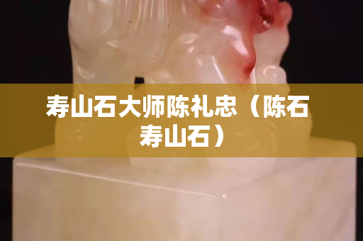 寿山石大师陈礼忠（陈石 寿山石）