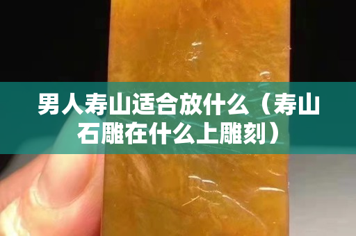 男人寿山适合放什么（寿山石雕在什么上雕刻）