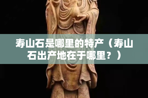 寿山石是哪里的特产（寿山石出产地在于哪里？）