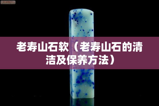 老寿山石软（老寿山石的清洁及保养方法）