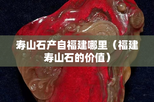 寿山石产自福建哪里（福建寿山石的价值）
