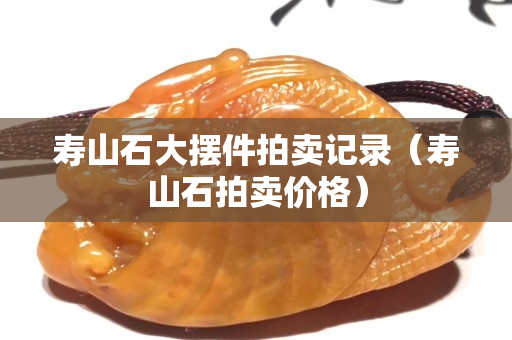 寿山石大摆件拍卖记录（寿山石拍卖价格）