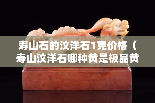 寿山石的汶洋石1克价格（寿山汶洋石哪种黄是极品黄）