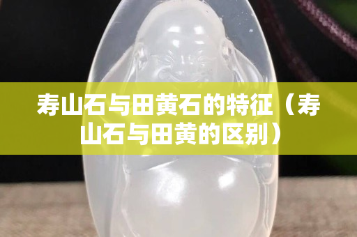 寿山石与田黄石的特征（寿山石与田黄的区别）
