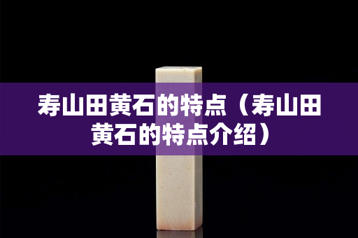 寿山田黄石的特点（寿山田黄石的特点介绍）