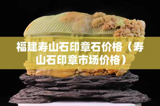 福建寿山石印章石价格（寿山石印章市场价格）