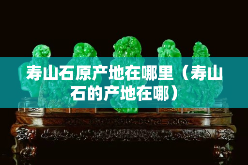 寿山石原产地在哪里（寿山石的产地在哪）