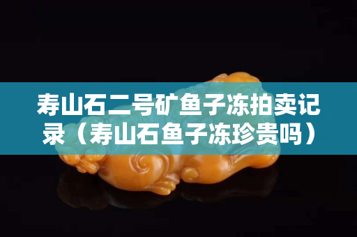 寿山石二号矿鱼子冻拍卖记录（寿山石鱼子冻珍贵吗）