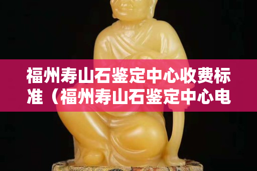 福州寿山石鉴定中心收费标准（福州寿山石鉴定中心电话）
