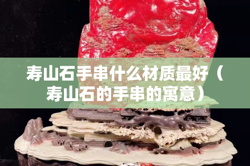 寿山石手串什么材质最好（寿山石的手串的寓意）