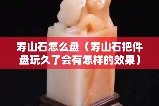 寿山石怎么盘（寿山石把件盘玩久了会有怎样的效果）