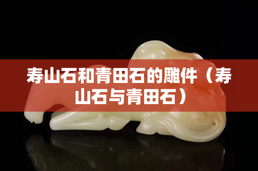 寿山石和青田石的雕件（寿山石与青田石）
