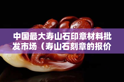 中国最大寿山石印章材料批发市场（寿山石刻章的报价）