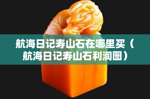 航海日记寿山石在哪里买（航海日记寿山石利润图）