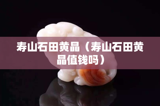 寿山石田黄晶（寿山石田黄晶值钱吗）