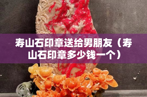 寿山石印章送给男朋友（寿山石印章多少钱一个）
