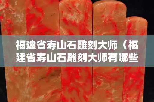 福建省寿山石雕刻大师（福建省寿山石雕刻大师有哪些）