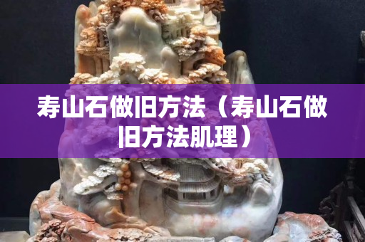 寿山石做旧方法（寿山石做旧方法肌理）