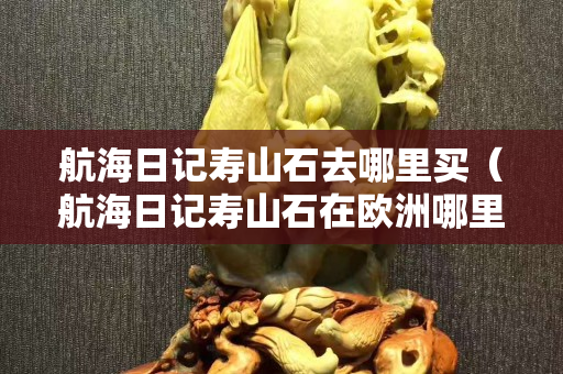 航海日记寿山石去哪里买（航海日记寿山石在欧洲哪里出价格高）