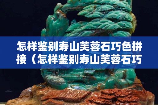 怎样鉴别寿山芙蓉石巧色拼接（怎样鉴别寿山芙蓉石巧色拼接的真假）