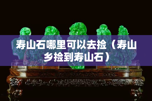 寿山石哪里可以去捡（寿山乡捡到寿山石）