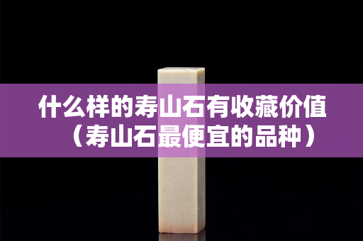什么样的寿山石有收藏价值（寿山石最便宜的品种）