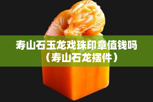 寿山石玉龙戏珠印章值钱吗（寿山石龙摆件）