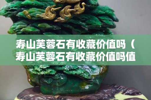 寿山芙蓉石有收藏价值吗（寿山芙蓉石有收藏价值吗值钱吗）