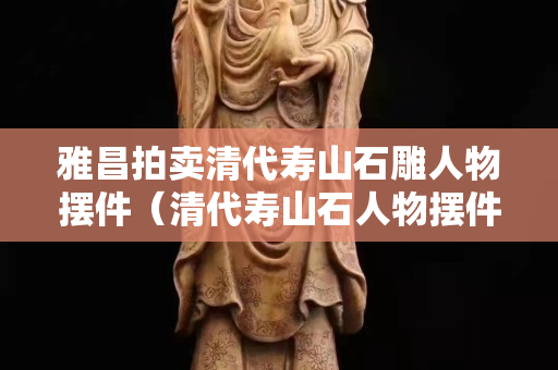 雅昌拍卖清代寿山石雕人物摆件（清代寿山石人物摆件价格）