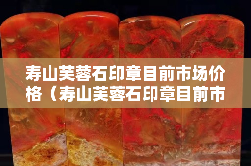 寿山芙蓉石印章目前市场价格（寿山芙蓉石印章目前市场价格多少）