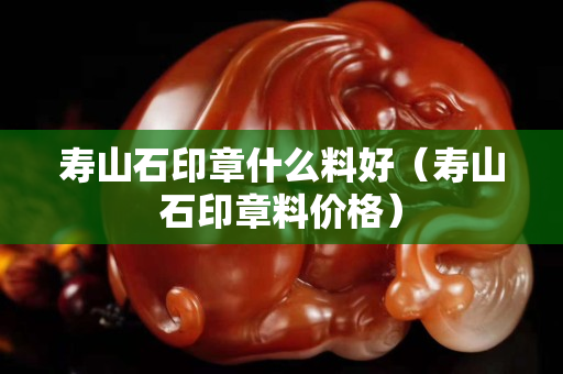 寿山石印章什么料好（寿山石印章料价格）