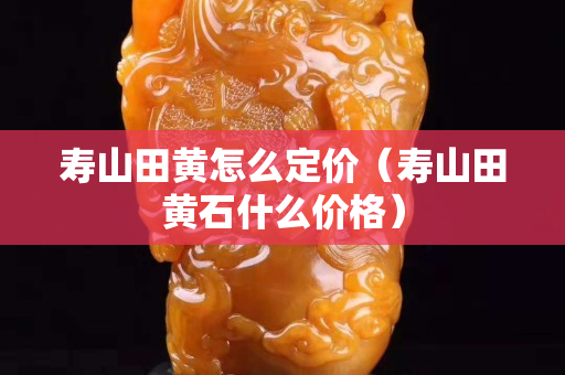 寿山田黄怎么定价（寿山田黄石什么价格）