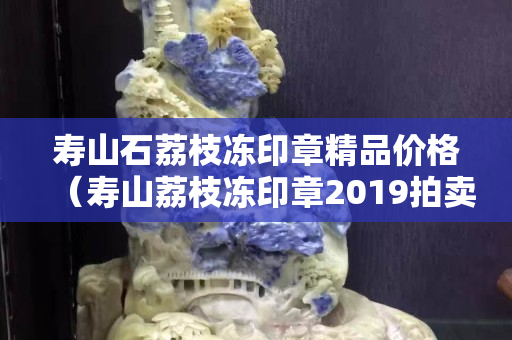 寿山石荔枝冻印章精品价格（寿山荔枝冻印章2019拍卖结果）