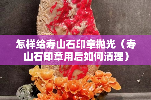 怎样给寿山石印章抛光（寿山石印章用后如何清理）