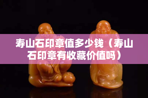 寿山石印章值多少钱（寿山石印章有收藏价值吗）