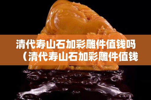 清代寿山石加彩雕件值钱吗（清代寿山石加彩雕件值钱吗多少钱）
