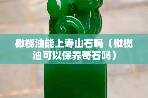 橄榄油能上寿山石吗（橄榄油可以保养奇石吗）