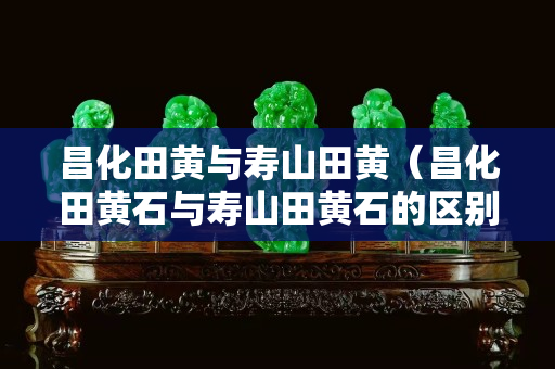 昌化田黄与寿山田黄（昌化田黄石与寿山田黄石的区别）