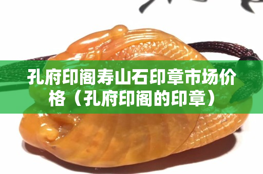 孔府印阁寿山石印章市场价格（孔府印阁的印章）