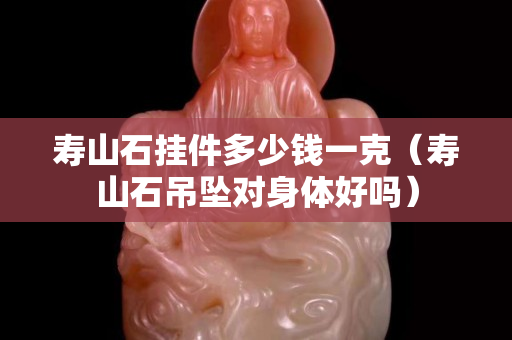 寿山石挂件多少钱一克（寿山石吊坠对身体好吗）