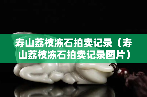 寿山荔枝冻石拍卖记录（寿山荔枝冻石拍卖记录图片）