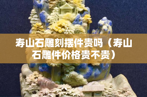 寿山石雕刻摆件贵吗（寿山石雕件价格贵不贵）