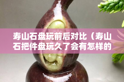 寿山石盘玩前后对比（寿山石把件盘玩久了会有怎样的效果）