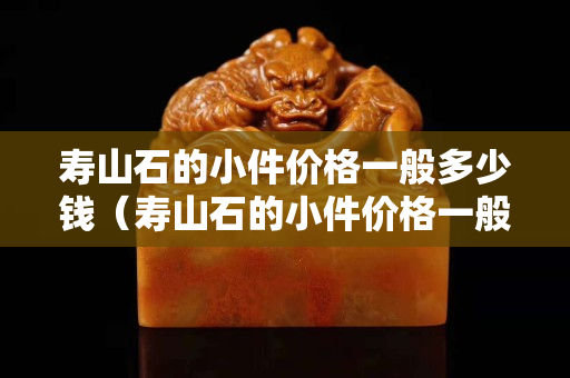 寿山石的小件价格一般多少钱（寿山石的小件价格一般多少钱一吨）