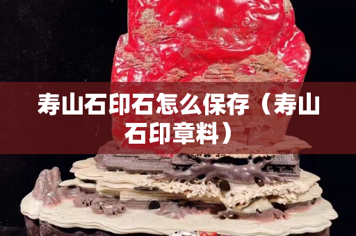 寿山石印石怎么保存（寿山石印章料）