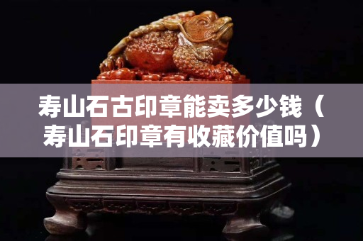 寿山石古印章能卖多少钱（寿山石印章有收藏价值吗）