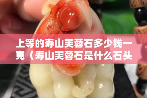 上等的寿山芙蓉石多少钱一克（寿山芙蓉石是什么石头）