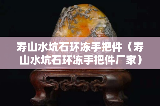 寿山水坑石环冻手把件（寿山水坑石环冻手把件厂家）
