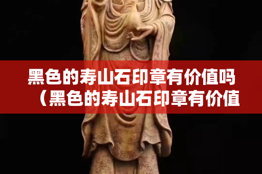 黑色的寿山石印章有价值吗（黑色的寿山石印章有价值吗图片）