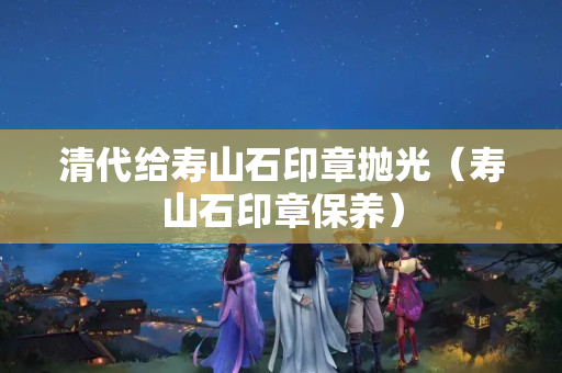 清代给寿山石印章抛光（寿山石印章保养）